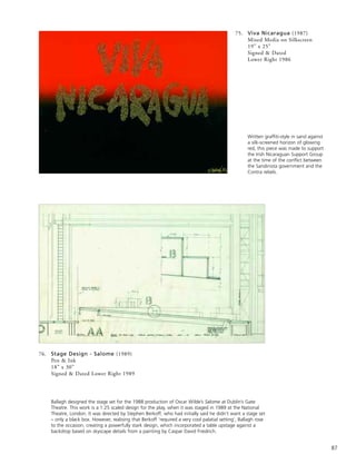 87
76. Stage Design - Salome (1989)
Pen & Ink
18” x 30”
Signed & Dated Lower Right 1989
Ballagh designed the stage set for the 1988 production of Oscar Wilde’s Salome at Dublin’s Gate
Theatre. This work is a 1:25 scaled design for the play, when it was staged in 1989 at the National
Theatre, London. It was directed by Stephen Berkoff, who had initially said he didn’t want a stage set
– only a black box. However, realising that Berkoff ‘required a very cool palatial setting’, Ballagh rose
to the occasion, creating a powerfully stark design, which incorporated a table upstage against a
backdrop based on skyscape details from a painting by Caspar David Friedrich.
75. Viva Nicaragua (1987)
Mixed Media on Silkscreen
19” x 25”
Signed & Dated
Lower Right 1986
Written graffiti-style in sand against
a silk-screened horizon of glowing
red, this piece was made to support
the Irish Nicaraguan Support Group
at the time of the conflict between
the Sandinista government and the
Contra rebels.
 