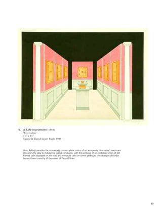 89
78. A Safe Investment (1989)
Watercolour
11” x 14”
Signed & Dated Lower Right 1989
Here, Ballagh parodies the increasingly commonplace notion of art as a purely ‘alternative’ investment.
He carries the idea to its bizarrely logical conclusion, with the portrayal of an exhibition simply of gilt-
framed safes displayed on the wall, and miniature safes on centre pedestals. The deadpan absurdist
humour here is worthy of the novels of Flann O’Brien.
 