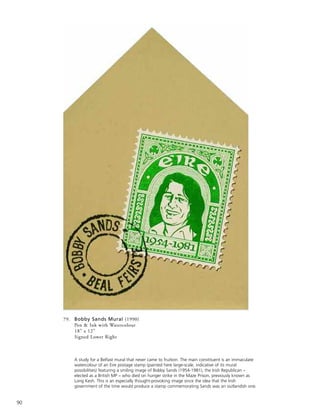 90
79. Bobby Sands Mural (1990)
Pen & Ink with Watercolour
18” x 12”
Signed Lower Right
A study for a Belfast mural that never came to fruition. The main constituent is an immaculate
watercolour of an Eire postage stamp (painted here large-scale, indicative of its mural
possibilities) featuring a smiling image of Bobby Sands (1954-1981), the Irish Republican –
elected as a British MP – who died on hunger strike in the Maze Prison, previously known as
Long Kesh. This is an especially thought-provoking image since the idea that the Irish
government of the time would produce a stamp commemorating Sands was an outlandish one.
 