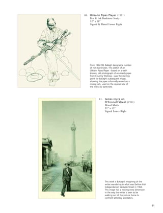 91
81. James Joyce on
O’Connell Street (1991)
Mixed Media
21” x 13”
Signed Lower Right
From 1992-98, Ballagh designed a number
of Irish banknotes. This sketch of an
Uileann Pipes Player - based on a well-
known, old photograph of an elderly piper
from Country Wicklow - was the starting
point for Ballagh’s subsequent image,
showing the piper informally seated on a
mossy rock, used on the reverse side of
the Irish £50 banknote.
This work is Ballagh’s imagining of the
writer wandering in what was (before Irish
Independence) Sackville Street in 1904.
This image has a moving extra dimension
in the way the writer is seen to be
walking out of the picture frame to
confront latterday spectators.
80. Uileann Pipes Player (1991)
Pen & Ink Banknote Study
12” x 10”
Signed & Dated Lower Right
 