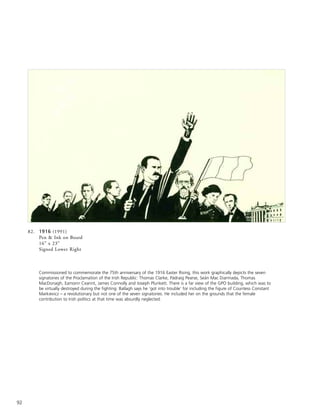 92
82. 1916 (1991)
Pen & Ink on Board
16” x 23”
Signed Lower Right
Commissioned to commemorate the 75th anniversary of the 1916 Easter Rising, this work graphically depicts the seven
signatories of the Proclamation of the Irish Republic: Thomas Clarke, Pádraig Pearse, Seán Mac Diarmada, Thomas
MacDonagh, Eamonn Ceannt, James Connolly and Joseph Plunkett. There is a far view of the GPO building, which was to
be virtually destroyed during the fighting. Ballagh says he ‘got into trouble’ for including the figure of Countess Constant
Markievicz – a revolutionary but not one of the seven signatories. He included her on the grounds that the female
contribution to Irish politics at that time was absurdly neglected.
 
