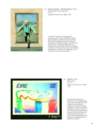 93
84. Liberty (1994)
Watercolour
6” x 9”
Signed & Dated Lower Right
1994
This powerful watercolour, a
design for an Irish postage stamp,
was in fact never used by An Post.
It depicts the revolutionary
prospect of the figure of Liberty
brandishing a torch whose flames
of freedom, made from colours of
the Irish flag, are transformed into
those of the French tricolour. This
unmistakeable identification of
French and Irish republicanism was
perhaps too challenging for the
authorities in Dublin.
83. John B. Keane - The Kerryman (1992)
Mixed Media with Bodycolour
9” x 8”
Signed & Dated Lower Right 1992
A study for a portrait of the popular Irish
playwright, John B. Keane (1928-2002), whose
plays, notably the brutally frank and naturalistic
The Field, are perceptive and often humourous
debunkings of stifling pomposity in Irish life. Given
that he had a countryman’s appreciation of a
traditional way of life (whilst aware of its potential
insularity), it is fitting that he is seen here ebulliently
emerging from a beautiful Irish landscape, out of
the picture frame, to meet his public.
 