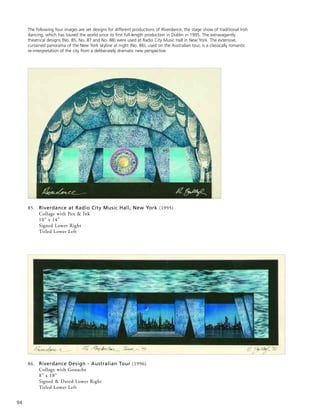 94
86. Riverdance Design - Australian Tour (1996)
Collage with Gouache
8” x 18”
Signed & Dated Lower Right
Titled Lower Left
85. Riverdance at Radio City Music Hall, New York (1995)
Collage with Pen & Ink
10” x 14”
Signed Lower Right
Titled Lower Left
The following four images are set designs for different productions of Riverdance, the stage show of traditional Irish
dancing, which has toured the world since its first full-length production in Dublin in 1995. The extravagantly
theatrical designs (No. 85, No. 87 and No. 88) were used at Radio City Music Hall in New York. The extensive,
curtained panorama of the New York skyline at night (No. 86), used on the Australian tour, is a classically romantic
re-interpretation of the city from a deliberately dramatic new perspective.
 