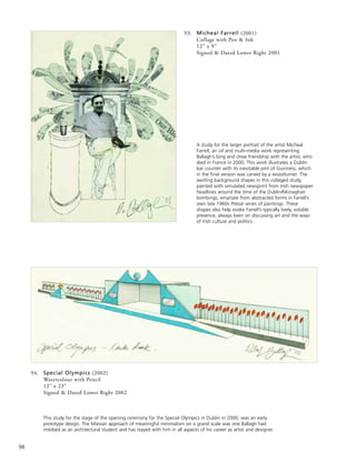 98
94. Special Olympics (2002)
Watercolour with Pencil
12” x 23”
Signed & Dated Lower Right 2002
This study for the stage of the opening ceremony for the Special Olympics in Dublin in 2000, was an early
prototype design. The Miesian approach of meaningful minimalism on a grand scale was one Ballagh had
imbibed as an architectural student and has stayed with him in all aspects of his career as artist and designer.
93. Micheal Farrell (2001)
Collage with Pen & Ink
12” x 9”
Signed & Dated Lower Right 2001
A study for the larger portrait of the artist Micheal
Farrell, an oil and multi-media work representing
Ballagh’s long and close friendship with the artist, who
died in France in 2000. This work illustrates a Dublin
bar counter with its inevitable pint of Guinness, which
in the final version was carved by a woodturner. The
swirling background shapes in this collaged study,
painted with simulated newsprint from Irish newspaper
headlines around the time of the Dublin/Monaghan
bombings, emanate from abstracted forms in Farrell’s
own late 1960s Pressé series of paintings. These
shapes also help evoke Farrell’s typically lively, voluble
presence, always keen on discussing art and the ways
of Irish culture and politics.
 