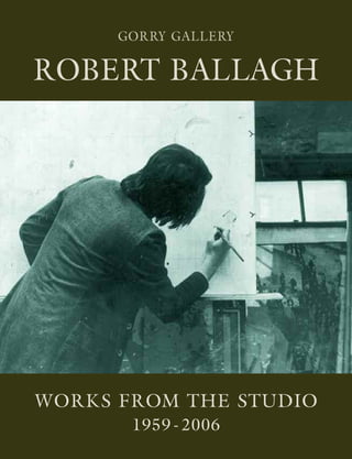 WORKS FROM THE STUDIO
1959 - 2006
ROBERTBALLAGHWorksfromtheStudio1959-2006
GORRY GALLERY
20 Molesworth Street, Dublin 2
Tel/Fax 01 6795319
www.gorrygallery.ie
GORRY GALLERY
ROBERT BALLAGH
 