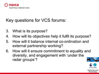 Key questions for VCS forums: What is its purpose? How will its objectives help it fulfil its purpose? How will it balance internal co-ordination and external partnership working? How will it ensure commitment to equality and diversity, and engagement with ‘under the radar groups’? 