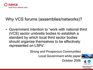 Why VCS forums (assemblies/networks)? Government intention to “work with national third (VCS) sector umbrella bodies to establish a standard by which local third sector bodies should organise themselves to be effectively represented on LSPs” Strong and Prosperous Communities Local Government white paper October 2006 