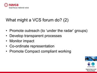 What might a VCS forum do? (2) Promote outreach (to ‘under the radar’ groups) Develop transparent processes Monitor impact Co-ordinate representation Promote Compact compliant working 