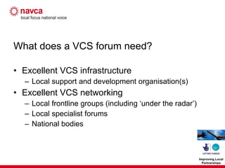 What does a VCS forum need? Excellent VCS infrastructure Local support and development organisation(s) Excellent VCS networking Local frontline groups (including ‘under the radar’) Local specialist forums National bodies 