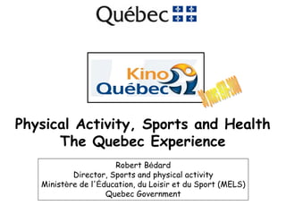 Physical Activity, Sports and Health
      The Quebec Experience
                      Robert Bédard
           Director, Sports and physical activity
   Ministère de l'Éducation, du Loisir et du Sport (MELS)
                    Quebec Government
 