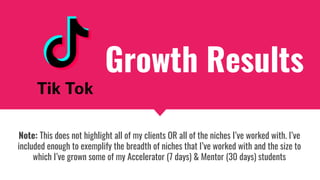 Note: This does not highlight all of my clients OR all of the niches I’ve worked with. I’ve
included enough to exemplify the breadth of niches that I’ve worked with and the size to
which I’ve grown some of my Accelerator (7 days) & Mentor (30 days) students
Growth Results
 
