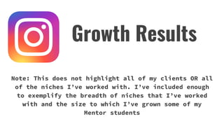 Note: This does not highlight all of my clients OR all
of the niches I’ve worked with. I’ve included enough
to exemplify the breadth of niches that I’ve worked
with and the size to which I’ve grown some of my
Mentor students
Growth Results
 