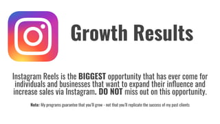 Instagram Reels is the BIGGEST opportunity that has ever come for
individuals and businesses that want to expand their inﬂuence and
increase sales via Instagram. DO NOT miss out on this opportunity.
Note: My programs guarantee that you’ll grow - not that you’ll replicate the success of my past clients
Growth Results
 