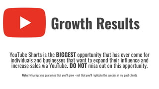 YouTube Shorts is the BIGGEST opportunity that has ever come for
individuals and businesses that want to expand their inﬂuence and
increase sales via YouTube. DO NOT miss out on this opportunity.
Note: My programs guarantee that you’ll grow - not that you’ll replicate the success of my past clients
Growth Results
 