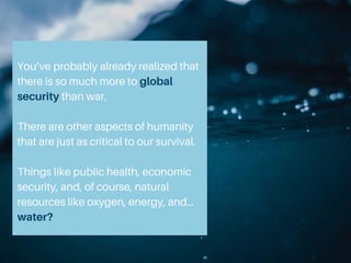 You’ve probably already realized that
there is so much more to global
security than war.
There are other aspects of humanity
that are just as critical to our survival.
Things like public health, economic
security, and, of course, natural
resources like oxygen, energy, and…
water?
 
