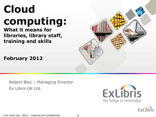 Cloud
computing:
What it means for
libraries, library staff,
training and skills


February 2012



   Robert Bley – Managing Director
   Ex Libris UK Ltd.




Ex Libris Ltd., 2011 - Internal and Confidential
                2012                               1
 