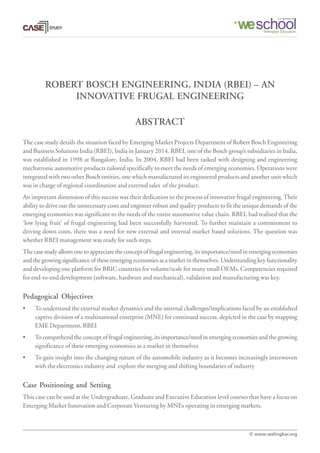 ROBERT BOSCH ENGINEERING, INDIA (RBEI) – AN
INNOVATIVE FRUGAL ENGINEERING
The case study details the situation faced by Emerging Market Projects Department of Robert Bosch Engineering
and Business Solutions India (RBEI), India in January 2014. RBEI, one of the Bosch group’s subsidiaries in India,
was established in 1998 at Bangalore, India. In 2004, RBEI had been tasked with designing and engineering
mechatronic automotive products tailored specifically to meet the needs of emerging economies. Operations were
integrated with two other Bosch entities, one which manufactured its engineered products and another unit which
was in charge of regional coordination and external sales of the product.
An important dimension of this success was their dedication to the process of innovative frugal engineering.Their
ability to drive out the unnecessary costs and engineer robust and quality products to fit the unique demands of the
emerging economies was significant to the needs of the entire automotive value chain. RBEI, had realised that the
‘low lying fruit’ of frugal engineering had been successfully harvested. To further maintain a commitment to
driving down costs, there was a need for new external and internal market based solutions. The question was
whether RBEI management was ready for such steps.
The case study allows one to appreciate the concept of frugal engineering, its importance/need in emerging economies
and the growing significance of these emerging economies as a market in themselves. Understanding key functionality
and developing one platform for BRIC countries for volume/scale for many small OEMs. Competencies required
for end-to-end development (software, hardware and mechanical), validation and manufacturing was key.
Pedagogical Objectives
• To understand the external market dynamics and the internal challenges/implications faced by an established
captive division of a multinational enterprise (MNE) for continued success, depicted in the case by mapping
EME Department, RBEI
• To comprehend the concept of frugal engineering, its importance/need in emerging economies and the growing
significance of these emerging economies as a market in themselves
• To gain insight into the changing nature of the automobile industry as it becomes increasingly interwoven
with the electronics industry and explore the merging and shifting boundaries of industry
Case Positioning and Setting
This case can be used at the Undergraduate, Graduate and Executive Education level courses that have a focus on
Emerging Market Innovation and Corporate Venturing by MNEs operating in emerging markets.
ABSTRACT
© www.welingkar.org
 