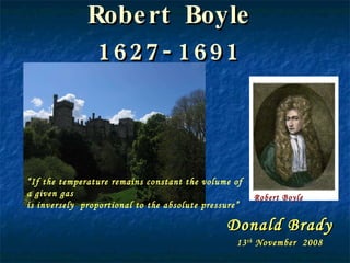 Robert Boyle 1627-1691 Donald Brady 13 th  November  2008 Robert Boyle “ If the temperature remains constant the volume of a given gas  is inversely  proportional to the absolute pressure” 