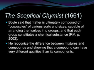 The Sceptical Chymist (1661)Boyle said that matter is ultimately composed of “corpuscles” of various sorts and sizes, capable of arranging themselves into groups, and that each group constitutes a chemical substance (RM, p. 2003). He recognize the difference between mixtures and compounds and showing that a compound can have very different qualities than its components.