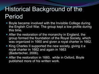 Historical Background of the PeriodBoyle became involved with the Invisible College during the English Civil War. The group kept a low profile during this time.After the restoration of the monarchy in England, the group formed the foundation of the Royal Society, which was organized in 1660 and given a royal charter in 1662.King Charles II supported the new society, giving it a royal charter in 1662 and again in 1663 (Badertscher, 2006).After the restoration in 1660,  while in Oxford, Boyle published more of his written work.