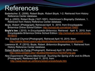 ReferencesBadertscher, E. (2006). Robert Boyle. Robert Boyle, 1-2. Retrieved from History Reference Center database.RM, p. (2003). Robert Boyle (1627-1691). Hutchinson's Biography Database, 1. Retrieved from History Reference Center database. Boyle, Robert. [Photograph]. Retrieved April  9,  2010, from Encyclopædia Britannica Online School Edition: http://school.eb.com/eb/art-15457Boyle's law. ( 2010). In Encyclopædia Britannica. Retrieved   April  9,  2010, from Encyclopædia Britannica Online School Edition: http://school.eb.com/eb/article-9016072The Sceptical Chymist [Photograph]. Retrieved April 10, 2010, from:   http://oldsite.library.upenn.edu/etext/collections/science/boyle/chymist/Lawrence M., P. (2010). Boyle, Robert. Britannica Biographies, 1. Retrieved from History Reference Center database. Robert Boyle's Air Pump [Photograph]. Retrieved April 10, 2010, from:   http://www.uoregon.edu/~dluebke/WesternCiv102/AirPump.jpgNew Experiments Physico-Mechanicall, Touching the Spring of Air and its Effects [Photograph]. Retrieved April 11, 2010, from:    http://www.leeds.ac.uk/library/adopt-a-book/boyle.htm