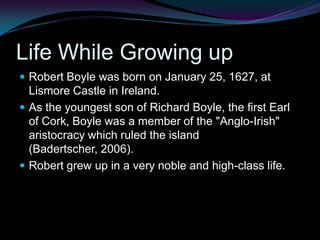 Life While Growing upRobert Boyle was born on January 25, 1627, at Lismore Castle in Ireland. As the youngest son of Richard Boyle, the first Earl of Cork, Boyle was a member of the "Anglo-Irish" aristocracy which ruled the island (Badertscher, 2006).Robert grew up in a very noble and high-class life.