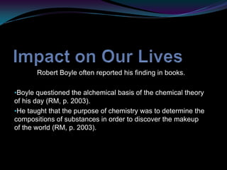 Impact on Our Lives	Robert Boyle often reported his finding in books.Boyle questioned the alchemical basis of the chemical theory of his day (RM, p. 2003). 