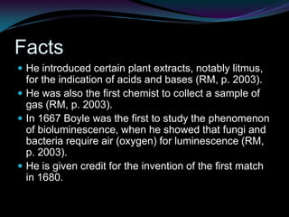 He taught that the purpose of chemistry was to determine the compositions of substances in order to discover the makeup of the world (RM, p. 2003). FactsHe introduced certain plant extracts, notably litmus, for the indication of acids and bases (RM, p. 2003). He was also the first chemist to collect a sample of gas (RM, p. 2003). In 1667 Boyle was the first to study the phenomenon of bioluminescence, when he showed that fungi and bacteria require air (oxygen) for luminescence (RM, p. 2003). He is given credit for the invention of the first match in 1680.