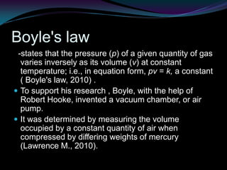 Boyle's law  -states that the pressure (p) of a given quantity of gas varies inversely as its volume (v) at constant temperature; i.e., in equation form, pv = k, a constant ( Boyle's law, 2010) .To support his research , Boyle, with the help of Robert Hooke, invented a vacuum chamber, or air pump.It was determined by measuring the volume occupied by a constant quantity of air when compressed by differing weights of mercury (Lawrence M., 2010). 
