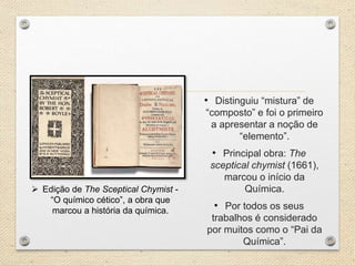 • Distinguiu “mistura” de
“composto” e foi o primeiro
a apresentar a noção de
“elemento”.
• Principal obra: The
sceptical chymist (1661),
marcou o início da
Química.
• Por todos os seus
trabalhos é considerado
por muitos como o “Pai da
Química”.
Edição de The Sceptical Chymist -
“O químico cético”, a obra que
marcou a história da química.
