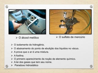  O álcool metílico O sulfato de mercúrio
O primeiro aparecimento da noção de elemento químico.
A lei dos gases que tem seu nome.
O isolamento do hidrogênio.
O abaixamento do ponto de ebulição dos líquidos no vácuo.
A prova que o ar é uma mistura.
A fosfina.
Paradoxo hidrostático