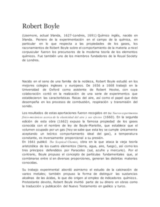 Robert Boyle
(Lisemore, actual Irlanda, 1627-Londres, 1691) Químico inglés, nacido en
Irlanda. Pionero de la experimentación en el campo de la química, en
particular en lo que respecta a las propiedades de los gases, los
razonamientos de Robert Boyle sobre el comportamiento de la materia a nivel
corpuscular fueron los precursores de la moderna teoría de los elementos
químicos. Fue también uno de los miembros fundadores de la Royal Society
de Londres.
Nacido en el seno de una familia de la nobleza, Robert Boyle estudió en los
mejores colegios ingleses y europeos. De 1656 a 1668 trabajó en la
Universidad de Oxford como asistente de Robert Hooke, con cuya
colaboración contó en la realización de una serie de experimentos que
establecieron las características físicas del aire, así como el papel que éste
desempeña en los procesos de combustión, respiración y transmisión del
sonido.
Los resultados de estas aportaciones fueron recogidos en su Nuevos experimentos
físico-mecánicos acerca de la elasticidad del aire y sus efectos (1660). En la segunda
edición de esta obra (1662) expuso la famosa propiedad de los gases
conocida con el nombre de ley de Boyle-Mariotte, que establece que el
volumen ocupado por un gas (hoy se sabe que esta ley se cumple únicamente
aceptando un teórico comportamiento ideal del gas), a temperatura
constante, es inversamente proporcional a su presión.
En 1661 publicó The Sceptical Chemist, obra en la que ataca la vieja teoría
aristotélica de los cuatro elementos (tierra, agua, aire, fuego), así como los
tres principios defendidos por Paracelso (sal, azufre y mercurio). Por el
contrario, Boyle propuso el concepto de partículas fundamentales que, al
combinarse entre sí en diversas proporciones, generan las distintas materias
conocidas.
Su trabajo experimental abordó asimismo el estudio de la calcinación de
varios metales; también propuso la forma de distinguir las sustancias
alcalinas de las ácidas, lo que dio origen al empleo de indicadores químicos.
Protestante devoto, Robert Boyle invirtió parte de su dinero en obras como
la traducción y publicación del Nuevo Testamento en gaélico y turco.
 