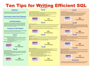 Ten Tips for Writing Efficient SQL                                                                                                                                                        By Robert Bright

                                                    Abstract                                                                                                                                                Tip #3                                                                                                                                                                            Tip #7
                                                                                                                 Use OR instead of UNION on the same table                                                                                                 6) Use IN instead of EXISTS
As a Web Developer at the Ontario Universities’ Application Center (OUAC), I worked a lot with SQL and
                                                                                                                 When selecting data from a single table that requires a logical or, it is easier to view the process of the query by using an UNION.      A simple trick to increase the speed of an EXISTS sub query is to replace it with IN. The IN method is faster than EXISTS
database programming. I learned several techniques to write SQL statements that were increased in
                                                                                                                 This method is inefficient because it requires an unnecessary intermediate table. By joining the inner query with the outer query         because it doesn’t check unnecessary rows in the comparison.
efficiency. The intention of this presentation is to share the techniques I learned for writing efficient SQL
                                                                                                                 through an OR, it will eliminate the extra sub query and intermediate table.                                                              Example: One of the options for the degree listing program I wrote at OUAC was to list all the available degrees at a
statements so that future co-op student can benefit from this knowledge.
                                                                                                                 Example: While creating a tool that modified the help pages dynamically at OUAC, I needed to find a specific file that belonged to a      specific University. So if I were checking for U of Guelph, I would look for all the degrees that were associated with the
                                                                                                                 University. I was tempted to use an UNION to find the exact data, but an OR proved to be more efficient.                                  university number 149. By replacing the EXISTS in the sub query with an IN, I made the query more efficient.
                                                                                                                 Before: SELECT hemenbr, hename FROM buma.helpfiles WHERE hemenbr = 5 UNION                                                                Before: select cgrfnbr from category where EXISTS (select cpcgnbr from cgprrel where cpprnbr = 149 )
                                                                                                                         SELECT hemenbr, henam FROM buma.helpfiles WHERE hename = 'help_address.html'                                                      After: select cgrfnbr from category where cgrfnbr IN (select cpcgnbr from cgprrel where cpprnbr = 149 )

Information about the Employer                                                                                   After: SELECT DISTINCT hemenbr, hename FROM buma.helpfiles WHERE hemenbr = 5 OR hename = 'help_address.html'


The Ontario Universities’ Application Centre (OUAC), located in Guelph, Ontario, Canada, is a central
                                                                                                                                                                                                                                                                                                                                                                                                            36%




                                                                                                                                                                                                                                                                            Queries
                                                                                                                                                                                                                                                                                                                                                                               Before




                                                                                                                                                                                                                         17%
                                                                                                                                                                                                                                                                                                                                                                               After
bureau whose key function is the processing of applications for admission to the province’s universities.




                                                                                                                              Queries
                                                                                                                                                                                                  Before
                                                                                                                                                                                                  After



                                                                                                                                                                                                                                                                                                                                                                                                       Time Reduction
                                                                                                                                                                                                                    Time Reduction                                                          0                  1           2               3
                                                                                                                                                                                                                                                                                                                                    Time in ms
                                                                                                                                                                                                                                                                                                                                                        4       5         6




                                         Job Description
                                                                                                                                        0       5             10        15             20    25
                                                                                                                                                              Time in ms




I worked at OUAC as a Web Developer. I developed web page to improve the usability of the Ontario
University application process. I spent the majority of my time creating two internal systems. The first
                                                                                                                                                                                                            Tip #4                                                                                                                                                                                 Tip #8
was created with the purpose to allow employees of OUAC to modify the contents of the help files                Use EXISTS instead of LEFT JOIN                                                                                                            Avoid including a HAVING clause in SELECT statements
without having to know any programming or HTML skills. The second system created lists of degree                The LEFT JOIN merges the outer query with the inner query and keeps the extra rows from the outer table. The same result can be obtained   The HAVING statement is quite useless in a SELECT statement. It works by going though the final result table of the query any
programs available at universities. Users were now able to see where a program is taught all at once            by using an EXISTS sub query. The will eliminate the need to compare two tables as the inner query acts as a filter when the outer query   parsing out the rows that don’t meet the HAVING condition. Instead, you can put the condition inside the query with a WHERE
instead of having to search every university. I developed all the web sites and systems with HTML,              executes.                                                                                                                                  clause. This will be included in the creation of the table and will eliminate having to go back through the results a second time.
JavaScript, SQL, and the IBM scripting language Net.Data.                                                       Example: While creating a tool that modified the help pages dynamically at OUAC, I needed to find which Universities had help files        Example: In the help file tool I created at OUAC, I had to select all the University numbers except for the one that belonged to the
                                                                                                                associated with them. By using an EXISTS sub query instead of LEFT JOIN, I increased the efficiency of this query by avoiding a table      test case. So I could cut out that row with a HAVING clause at the end of the statement, but a WHERE proved to be more efficient.
                                                                                                                comparison.                                                                                                                                Before: select merfnbr from merchant group by merfnbr having merfnbr!=2

                          Purpose of this Report
                                                                                                                Before: SELECT merfnbr, mestname FROM buma.merchant LEFT JOIN buma.helpfiles ON merfnbr=hemenbr                                            After: select merfnbr from merchant where merfnbr!=2 group by merfnbr
                                                                                                                After: SELECT merfnbr, mestname FROM buma.merchant WHERE EXISTS (SELECT * FROM buma.helpfiles where merfnbr = hemenbr)



On my co-op at OUAC I worked intensively with databases and SQL queries. I learned several techniques
to improve the sped and efficiently of the queries. The intention with this report to share this knowledge so
                                                                                                                              Queries
                                                                                                                                                                                                                        23%                                                                                                                                                                                 26%
                                                                                                                                                                                                  Before




                                                                                                                                                                                                                                                                                  Queries
                                                                                                                                                                                                                                                                                                                                                                                 Before
                                                                                                                                                                                                  After
current and future co-op students will know how to write better SQL statements.                                                                                                                                                                                                                                                                                                  After




Each technique was tested by running both the original query and improved query ten times each. I
recorded the average time of each query to show the speed increase of using the more efficient query.
                                                                                                                                        0   5            10        15
                                                                                                                                                              Time in ms
                                                                                                                                                                             20         25   30                    Time Reduction                                                               0                      5             10
                                                                                                                                                                                                                                                                                                                                         Time in ms
                                                                                                                                                                                                                                                                                                                                                   15           20        25
                                                                                                                                                                                                                                                                                                                                                                                                       Time Reduction
                                                             Tip #1                                                                                                                                         Tip #5                                         Select all your data at once
                                                                                                                                                                                                                                                                                                                                                                                                   Tip #9
                                                                                                                Use BETWEEN instead of IN
                                                                                                                The BETWEEN keyword is very useful for filtering out values in a specific range. It is much faster than typing each value in the range     Each time a query is performed there is the overhead cost of have to open a connection to the database. Having many separate
Use Column Names Instead of * in a SELECT Statement                                                                                                                                                                                                        queries that select data from the same table is very inefficient since each query adds its overhead cost to the execution time. By
If you are selecting only a few columns from a table there is no need to use SELECT *. Though this is           into an IN.
                                                                                                                                                                                                                                                           putting all these queries into one, it will reduce the overhead cost significantly.
                easier to write, it will cost more time for the database to complete the query. By selecting    Example: While at OUAC I built a small webpage that displayed all possible degrees and their information. Each degree belonged to a
                                                                                                                                                                                                                                                           Example: When creating the help file tool at OUAC, I needed to retrieve lots of data on each file. I required the file name, the
                only the columns you need, you are reducing the size of the result table and in turn            grouped category. In the database the category numbers where in a specific range. So I was able to benefit from using a BETWEEN
                                                                                                                                                                                                                                                           content, the associated University, etc.. Having these selections as different queries proved to be very inefficient, so I put them
                increasing the speed of the query.                                                              instead having each value inside an IN.
                                                                                                                                                                                                                                                           together into one statement.
Example: While creating a tool that modified the help pages dynamically at OUAC, I needed to get each           Before: SELECT crpcgnbr FROM cgryrel WHERE crpcgnbr IN (508858, 508859, 508860, 508861,508862, 508863, 508864)
                                                                                                                After: SELECT crpcgnbr FROM cgryrel WHERE crpcgnbr BETWEEN 508858 and 508864                                                               Before: select hetitle, hename from helpfileswhere heshnbr=24;
                file’s information from the database. By replacing the * in my query with the column                                                                                                                                                                select hecontent, hemenbr from helpfiles where heshnbr=24;
                names, I increased the speed of the query.                                                                                                                                                                                                 After: select hetitle, hename, hecontent, hemenbr from helpfiles where heshnbr=24;
Before: SELECT * FROM buma.helpfiles
After: SELECT heshnbr, hemenbr, hename, hetitle, hecontent, hefield1, hefield2
             FROM buma.helpfiles
                                                                                                                                                                                                                         59%
                                                                                                                              Queries




                                                                                                                                                                                                  Before




                                                                                                                                                                                                                                                                                                                                                                                                            32%
                                                                                                                                                                                                  After




                                                                                                                                                                                                                                                                                  Queries
                                                                                                                                                                                                                                                                                                                                                                                 Before
                                                                                                                                                                                                                                                                                                                                                                                 After



                                                                                                                                                                                                                    Time Reduction
                                                                    34%                                                                 0   2            4         6         8          10   12

                                                                                                                                                                                                                                                                                                                                                                                                       Time Reduction
       Queries




                                                    Before
                                                                                                                                                              Time in ms
                                                    After
                                                                                                                                                                                                                                                                                                0                  5           10           15             20    25       30
                                                                                                                                                                                                                                                                                                                                         Time in ms



                                                               Time Reduction                                                                                                                                Tip #6
                                                                                                                                                                                                                                                                                                                                                                                                   Tip #10
                 0   10   20        30    40   50
                           Time in ms

                                                                                                                 Minimize the number of sub queries

                                                             Tip #2
                                                                                                                 Each time a sub query is performed, I new result table must be created and then merged with the outer table. This takes a long time       Remove any redundant mathematics
                                                                                                                 to perform this on a database. So it is important to minimize the amount of sub queries to speed up the results.                          There will be times where you will be performing mathematics within an SQL statement. They can be a drag on the performance if
                                                                                                                 Example: The degree listing program I made at OUAC was based on a very redundant database. All the relationships were put into            written improperly. For each time the query find a row it will recalculate the math. So eliminating any unnecessary math in the
Use EXISTS instead of DISTINCT                                                                                   one of two tables. So sorting out the information was very difficult. The only method to get the data was to use several sub queries.     statement will make it perform faster.
The DISTINCT keyword works by selecting all the columns in the table then parses out any duplicates.             By simply removing one unnecessary sub query from this statement increased the speed significantly.                                       Example: The degree listing program I created at OUAC has the option to show a specific range on Universities based on their
Instead, if you use sub query with the EXISTS keyword, you can avoid having to return an entire table            Before: select cgsdesc, cgrfnbr from category where cgoid='degree' and cgrfnbr IN                                                         reference numbers. It was easier to show the users a single digit list then add 3000 to get the reference number. But having the
Example: While creating a tool that modified the help pages dynamically at OUAC, I needed to find which                   (select cpprnbr from cgprrel where cpprnbr IN (select cpcgnbr from cgprrel where cpprnbr IN                                      addition inside the query was inefficient so I preformed the math outside it.
Universities had help files associated with them. By using an EXISTS sub query instead of DISTINCT, I                     (select prrfnbr from product where prrfnbr IN (select cpprnbr from cgprrel where cpcgnbr IN                                      Before: SELECT merfnbr FROM buma.merchant WHERE merfnbr + 3000 < 5000;
increased the efficiency of this query.                                                                                   (select cgrfnbr from category where cgoid IS NULL)) and prrfnbr IN                                                               After: SELECT merfnbr FROM buma.merchant WHERE merfnbr < 2000;
Before: SELECT DISTINCT hetitle, hename                                                                                   (select cpprnbr from cgprrel where cpcgnbr = 190200))))
          FROM buma.helpfiles h , buma.merchant m WHERE m.merfnbr = h.hemenbr                                    After: select cgsdesc, cgrfnbr from category where cgoid='degree' and cgrfnbr IN
After: SELECT hetitle, hename FROM buma.helpfiles h WHERE EXISTS                                                        (select cpprnbr from cgprrel where cpprnbr IN(select cpcgnbr from cgprrel where cpprnbr IN
          (SELECT m.merfnbr FROM buma.merchant m)                                                                       (select prrfnbr from product where prrfnbr IN (select cpprnbr from cgprrel where cpcgnbr = 572191)
                                                                                                                                                                                                                                                                                                                                                                                                            11%




                                                                                                                                                                                                                                                                                                    Queries
                                                                                                                        and prrfnbr IN (select cpprnbr from cgprrel where cpcgnbr = 190200))))
                                                                                                                                                                                                                                                                                                                                                                                          Before
                                                                                                                                                                                                                                                                                                                                                                                          After




                                                                                                                                                                                                                                                                                                                                                                                                       Time Reduction
                                                                     48%                                                                                                                                                 41%
                                                                                                                                                                                                                                                                                                              14                    15                16
                                                                                                                                                                                                                                                                                                                                                 Time in ms
                                                                                                                                                                                                                                                                                                                                                                     17          18
                                                                                                                              Queries
       Queries




                                                    Before                                                                                                                                        Before
                                                    After                                                                                                                                         After



                                                                Time Reduction                                                                                                                                      Time Reduction                                                                                                                                                          Summary
                 0   10   20       30    40    50                                                                                       0           10             20             30         40
                           Time in ms                                                                                                                         Time in ms
                                                                                                                                                                                                                                                           The purpose of this report was to share the knowledge I gained about writing efficient SQL from my co-op as a web developer
                                                                                                                                                                                                                                                           at OUAC. Increasing the speed of queries is very important is web development as web pages are viewed thousands of times
                                                                                                                                                                                                                                                           per day and therefore a simple increase in speed of a SQL query can create a greater speed in web page viewing.
 