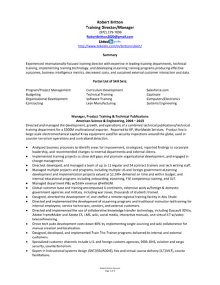 Robert Britton Resume
Page 1 of 2
Robert Britton
Training Director/Manager
(972) 379-7099
RobertBritton2020@gmail.com
http://www.linkedin.com/in/brittonrobert/
Summary
Experienced internationally-focused training director with expertise in leading training departments, technical
training, implementing training technology, and developing eLearning training programs producing effective
outcomes, business intelligence metrics, decreased costs, and sustained external customer interaction and data.
Partial List of Skill Sets:
Program/Project Management
Budgeting
Organizational Development
Contracting
Curriculum Development
Technical Training
Software Training
Lean Manufacturing
Salesforce.com
Captivate
Computers/Electronics
Systems Engineering
Manager, Product Training & Technical Publications
American Science & Engineering, 2004 – 2013
Directed and managed the development, growth, and operations of a combined technical publications/technical
training department for a $500M multinational exporter. Reported to VP, Worldwide Services. Product line is
large-scale electromechanical capital X-ray equipment used for security inspections around the globe, used in
counter-terrorism operations and contraband detection.
 Analyzed business processes to identify areas for improvement, strategized, reported findings to corporate
leadership, and recommended changes to internal departments and external clients.
 Implemented training projects to close skill gaps and promote organizational development, and engaged in
change management.
 Directed, developed, and managed a team of up to 11 regular and 54 contract trainers and tech writing staff.
 Managed multiple projects and programs, including multiple US and foreign government eLearning
development and implementation projects valued at $2.5M+ delivered on time and within budget, and
internal educational programs including onboarding, eLearning, FSE competency training, and OJT.
 Managed department P&L w/$5M+ revenue @44%GM.
 Global customer base and training encompassed 6 continents, extensive work w/foreign & domestic
government agencies and military, including war zones, thousands of students trained.
 Designed, directed the development of, and staffed a remote regional training facility in Abu Dhabi.
 Directed and implemented the development of eLearning programs and traditional instructor-led training for
internal employees, service technicians, vendors, and external customers.
 Directed and implemented the use of collaborative knowledge transfer technology, including Dassault 3DVia,
Adobe FrameMaker and Adobe CS, LMS, wiki, social media, interactive manuals, and virtual ILT w/video
teleconferencing.
 Drove tech pubs development costs down 80% by implementing single-sourcing and wiki collaboration for
manual creation and localization.
 Designed, developed, and implemented Train-The-Trainer programs delivered to internal and external
customers.
 Specialized customer channels include U.S. and foreign customs agencies, DOD, DHS, aviation and cargo
security, counterterrorism.
 Expert in instructional systems design (SAT/ISD/ADDIE), live and virtual course delivery (ILT/VILT), course
facilitations.
 