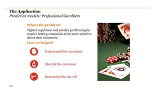 PwC
The Application
Predictive models: Professional Gamblers
What’s the problem?
Tighter regulation and smaller profit margins
require betting companies to be more selective
about their customers.
How we helped?
16
Identify the customer
Determine the cut-off
Understand the customer
 
