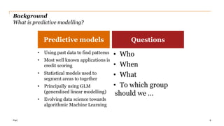 PwC
Background
What is predictive modelling?
• Using past data to find patterns
• Most well known applications is
credit scoring
• Statistical models used to
segment areas to together
• Principally using GLM
(generalised linear modelling)
• Evolving data science towards
algorithmic Machine Learning
• Who
• When
• What
• To which group
should we …
8
Predictive models Questions
 