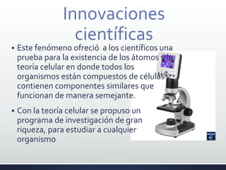 Innovaciones
científicas
 Este fenómeno ofreció a los científicos una
prueba para la existencia de los átomos y la
teoría celular en donde todos los
organismos están compuestos de células y
contienen componentes similares que
funcionan de manera semejante.
 Con la teoría celular se propuso un
programa de investigación de gran
riqueza, para estudiar a cualquier
organismo
 