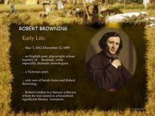 ROBERT BROWNING
Early Life:
o May 7, 1812-December 12, 1889
o an English poet, playwright whose
mastery of dramatic verse
especially dramatic monologues.
o a Victorian poet.
o only son of Sarah Anna and Robert
Browning.
o Robert’s father is a literary collector
where he was raised in a household
significant literary resources.
 