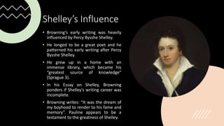 Shelley’s Influence
• Browning’s early writing was heavily
influenced by Percy Bysshe Shelley.
• He longed to be a great poet and he
patterned his early writing after Percy
Bysshe Shelley.
• He grew up in a home with an
immense library, which became his
“greatest source of knowledge”
(Sprague 3).
• In his Essay on Shelley, Browning
ponders if Shelley's writing career was
incomplete.
• Browning writes: “It was the dream of
my boyhood to render to his fame and
memory”. Pauline appears to be a
testament to the greatness of Shelley.
 