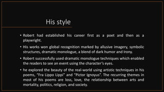 His style
• Robert had established his career first as a poet and then as a
playwright.
• His works won global recognition marked by allusive imagery, symbolic
structures, dramatic monologue, a blend of dark humor and Irony.
• Robert successfully used dramatic monologue techniques which enabled
the readers to see an event using the character’s eyes.
• he explored the beauty of the real-world using artistic techniques in his
poems, “Fra Lippo Lippi” and “Pictor Ignoyus”. The recurring themes in
most of his poems are loss, love, the relationship between arts and
mortality, politics, religion, and society.
 