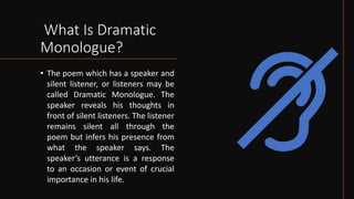 What Is Dramatic
Monologue?
• The poem which has a speaker and
silent listener, or listeners may be
called Dramatic Monologue. The
speaker reveals his thoughts in
front of silent listeners. The listener
remains silent all through the
poem but infers his presence from
what the speaker says. The
speaker’s utterance is a response
to an occasion or event of crucial
importance in his life.
 