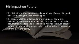 His Impact on Future
• His distinctive writing approach and unique way of expression made
him stand among the best Victorian poets.
• His thoughtful ideas influenced many great poets and writers
including Robert Frost, Ezra Pound, and T.S. Eliot. He successfully
documented his ideas and feelings in his writings that even today
writers try to imitate his unique style, considering him a beacon for
writing plays and poetry.
 