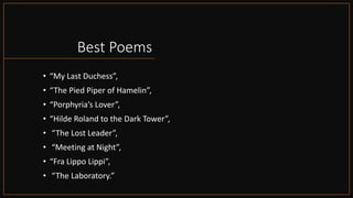 Best Poems
• “My Last Duchess”,
• “The Pied Piper of Hamelin”,
• “Porphyria’s Lover”,
• “Hilde Roland to the Dark Tower”,
• “The Lost Leader”,
• “Meeting at Night”,
• “Fra Lippo Lippi”,
• “The Laboratory.”
 