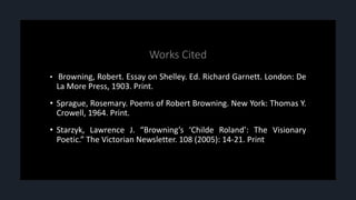 • Browning, Robert. Essay on Shelley. Ed. Richard Garnett. London: De
La More Press, 1903. Print.
• Sprague, Rosemary. Poems of Robert Browning. New York: Thomas Y.
Crowell, 1964. Print.
• Starzyk, Lawrence J. “Browning’s ‘Childe Roland’: The Visionary
Poetic.” The Victorian Newsletter. 108 (2005): 14-21. Print
 