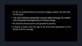 • At 16, he studied Greek at University College London, but left after
his first year.
• He had inherited substantial musical ability through his mother
and composed arrangements of various songs.
• He refused a formal career and ignored his parents.
• e stayed at home until the age of 34, financially dependent on his
family until his marriage.
 