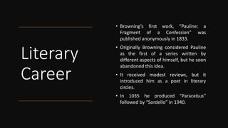 Literary
Career
• Browning’s first work, “Pauline: a
Fragment of a Confession” was
published anonymously in 1833.
• Originally Browning considered Pauline
as the first of a series written by
different aspects of himself, but he soon
abandoned this idea.
• It received modest reviews, but it
introduced him as a poet in literary
circles.
• In 1035 he produced “Paracelsus”
followed by “Sordello” in 1940.
 
