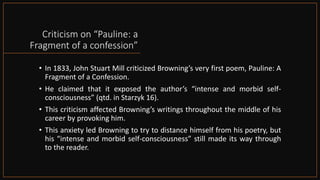 Criticism on “Pauline: a
Fragment of a confession”
• In 1833, John Stuart Mill criticized Browning’s very first poem, Pauline: A
Fragment of a Confession.
• He claimed that it exposed the author’s “intense and morbid self-
consciousness” (qtd. in Starzyk 16).
• This criticism affected Browning’s writings throughout the middle of his
career by provoking him.
• This anxiety led Browning to try to distance himself from his poetry, but
his “intense and morbid self-consciousness” still made its way through
to the reader.
 