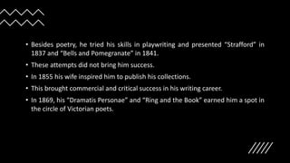 • Besides poetry, he tried his skills in playwriting and presented “Strafford” in
1837 and “Bells and Pomegranate” in 1841.
• These attempts did not bring him success.
• In 1855 his wife inspired him to publish his collections.
• This brought commercial and critical success in his writing career.
• In 1869, his “Dramatis Personae” and “Ring and the Book” earned him a spot in
the circle of Victorian poets.
 