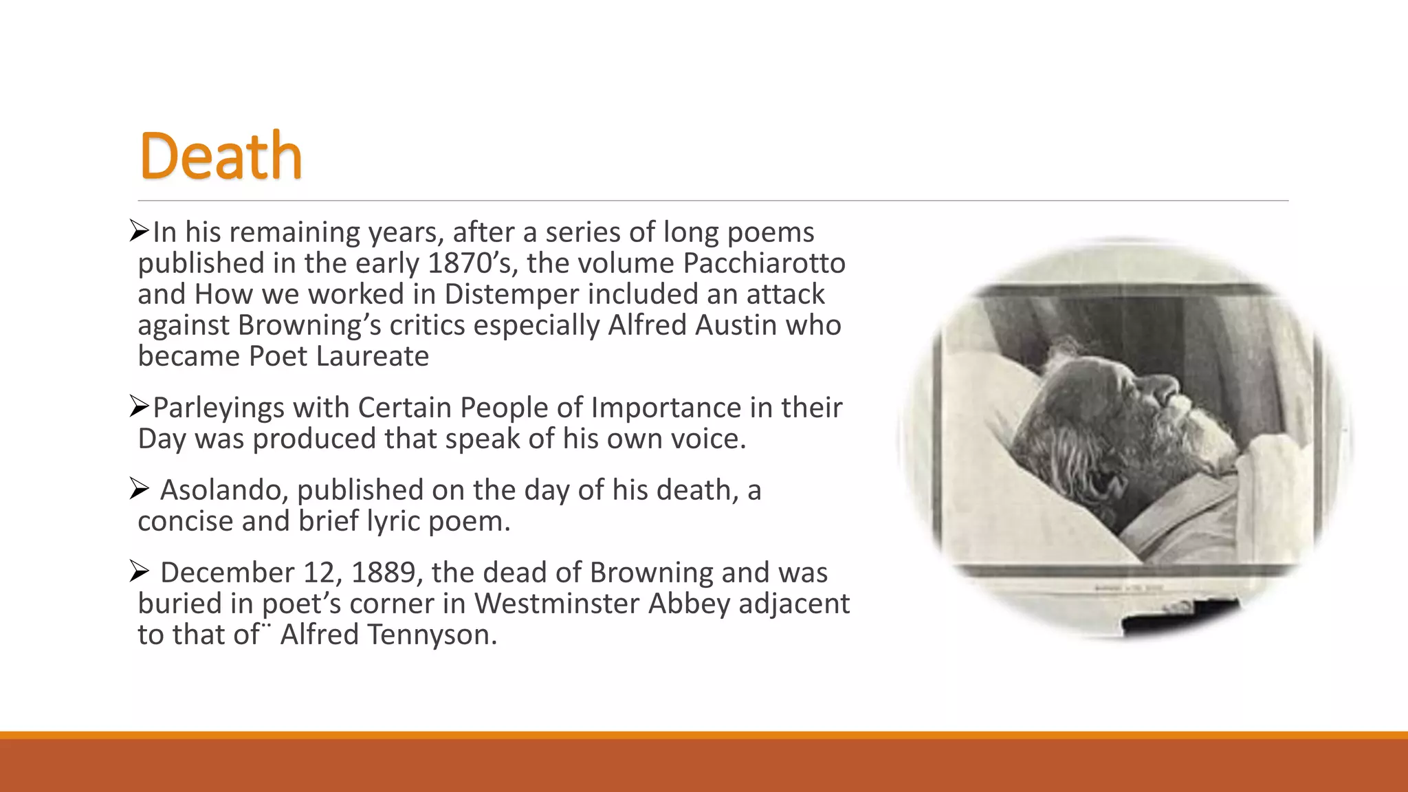 Death
In his remaining years, after a series of long poems
published in the early 1870’s, the volume Pacchiarotto
and How we worked in Distemper included an attack
against Browning’s critics especially Alfred Austin who
became Poet Laureate
Parleyings with Certain People of Importance in their
Day was produced that speak of his own voice.
 Asolando, published on the day of his death, a
concise and brief lyric poem.
 December 12, 1889, the dead of Browning and was
buried in poet’s corner in Westminster Abbey adjacent
to that of¨ Alfred Tennyson.
 