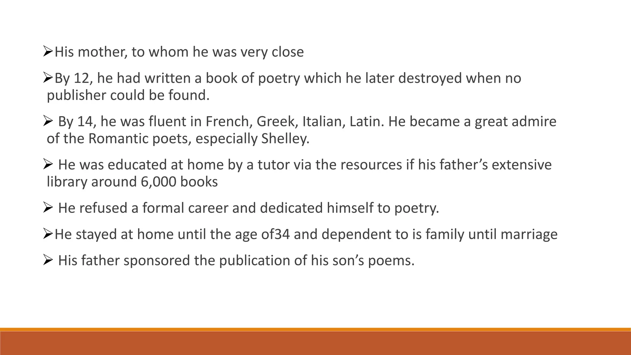 His mother, to whom he was very close
By 12, he had written a book of poetry which he later destroyed when no
publisher could be found.
 By 14, he was fluent in French, Greek, Italian, Latin. He became a great admire
of the Romantic poets, especially Shelley.
 He was educated at home by a tutor via the resources if his father’s extensive
library around 6,000 books
 He refused a formal career and dedicated himself to poetry.
He stayed at home until the age of34 and dependent to is family until marriage
 His father sponsored the publication of his son’s poems.
 